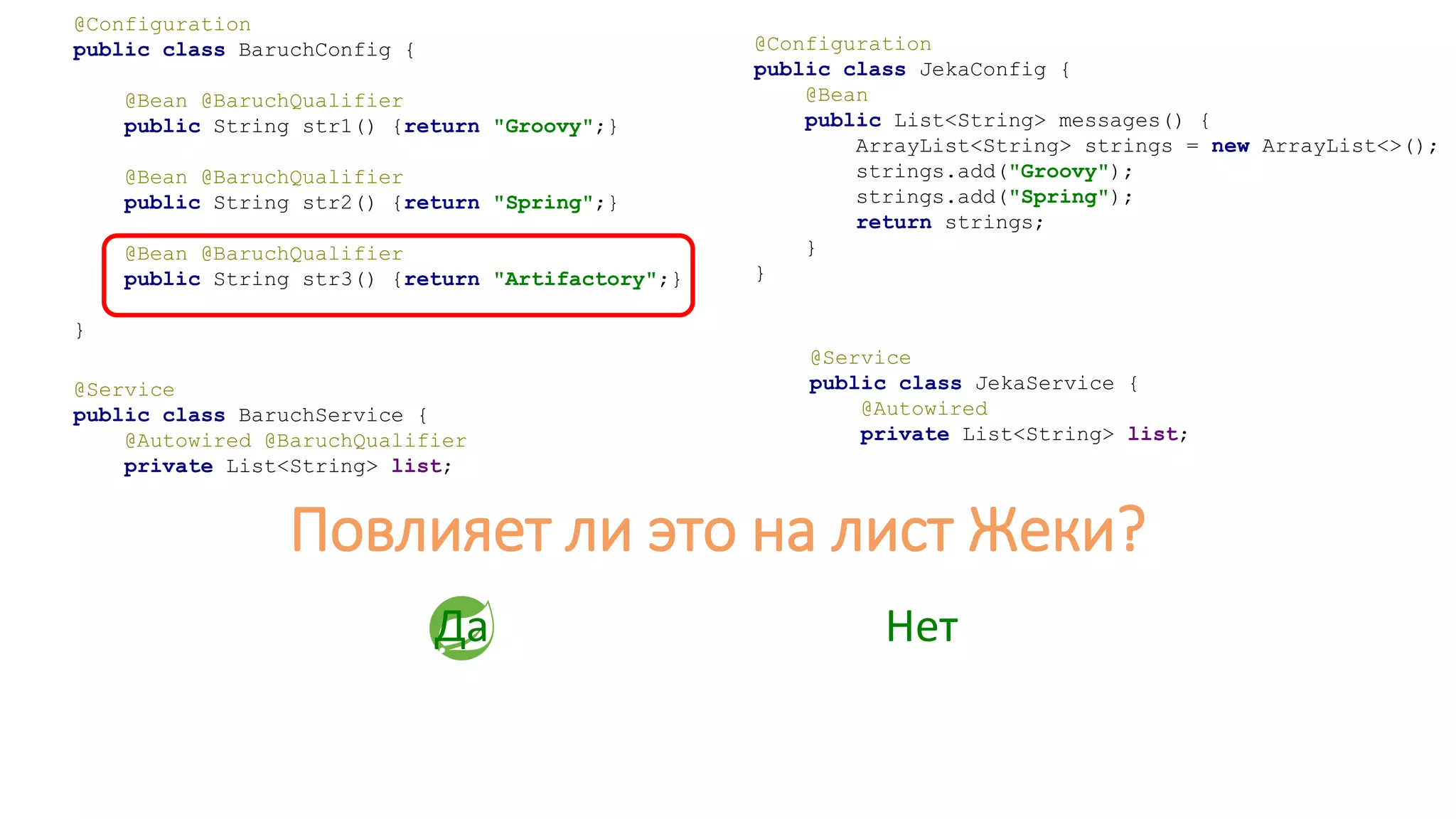 @Configuration
public class JekaConfig {
@Bean
public List<String> messages() {
ArrayList<String> strings = new ArrayList<>();
strings.add("Groovy");
strings.add("Spring");
return strings;
}
}
@Service
public class JekaService {
@Autowired
private List<String> list;
Да Нет
@Configuration
public class BaruchConfig {
@Bean @BaruchQualifier
public String str1() {return "Groovy";}
@Bean @BaruchQualifier
public String str2() {return "Spring";}
@Bean @BaruchQualifier
public String str3() {return "Artifactory";}
}
@Service
public class BaruchService {
@Autowired @BaruchQualifier
private List<String> list;
Повлияет ли это на лист Жеки?
 