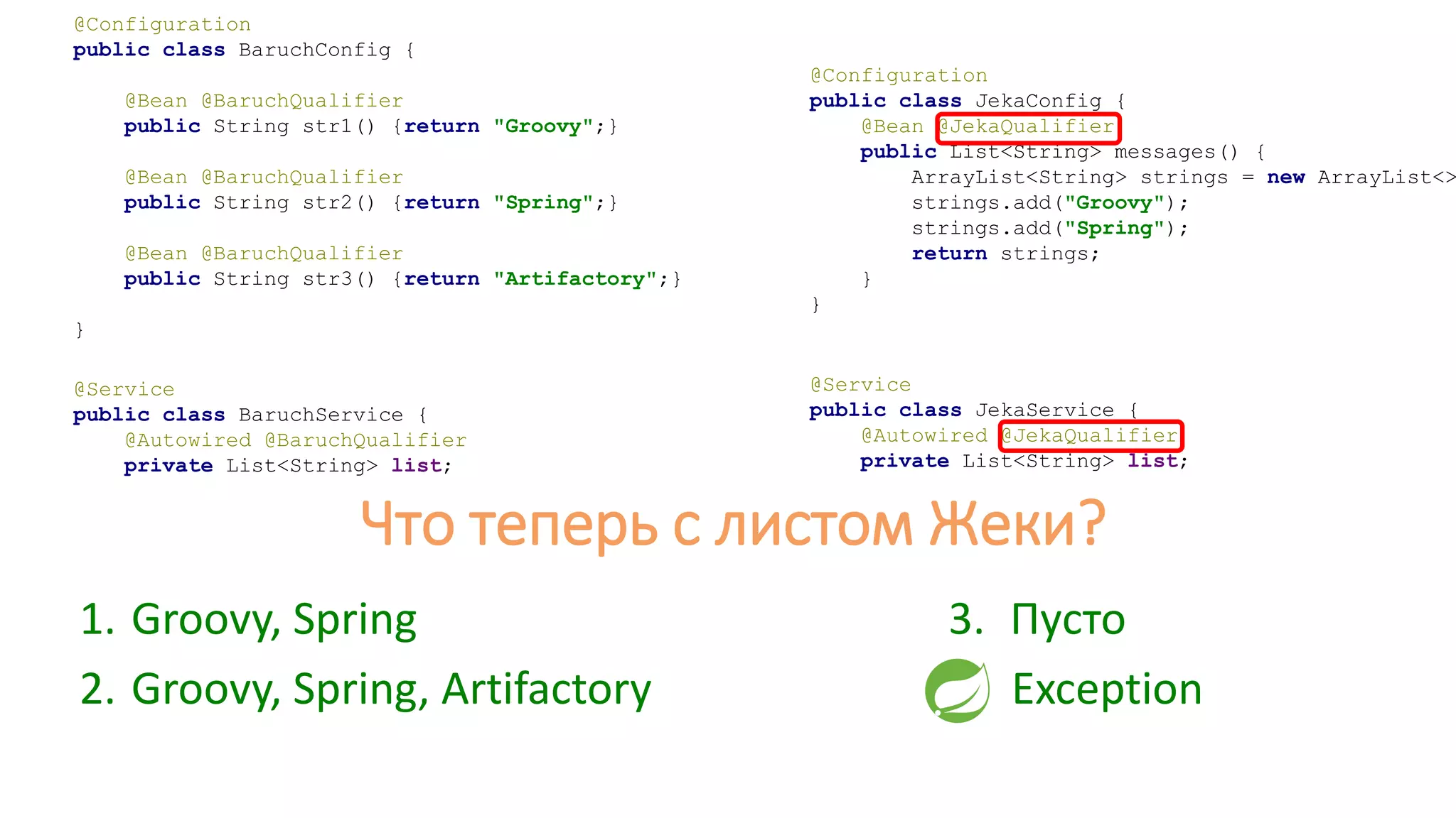 @Configuration
public class JekaConfig {
@Bean @JekaQualifier
public List<String> messages() {
ArrayList<String> strings = new ArrayList<>
strings.add("Groovy");
strings.add("Spring");
return strings;
}
}
@Service
public class JekaService {
@Autowired @JekaQualifier
private List<String> list;
1. Groovy, Spring
2. Groovy, Spring, Artifactory
@Configuration
public class BaruchConfig {
@Bean @BaruchQualifier
public String str1() {return "Groovy";}
@Bean @BaruchQualifier
public String str2() {return "Spring";}
@Bean @BaruchQualifier
public String str3() {return "Artifactory";}
}
@Service
public class BaruchService {
@Autowired @BaruchQualifier
private List<String> list;
Что теперь с листом Жеки?
3. Пусто
4. Exception
 