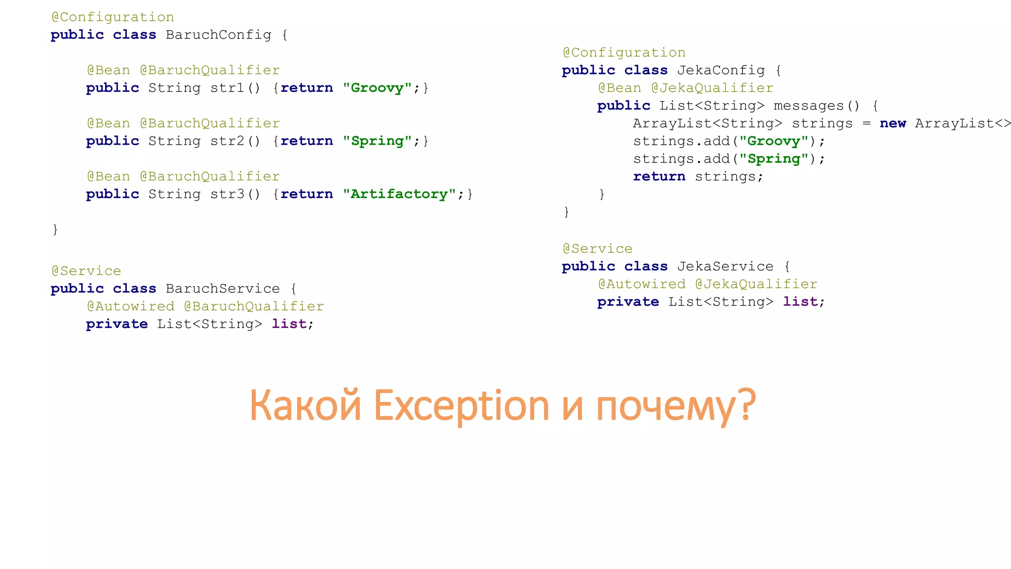 @Configuration
public class JekaConfig {
@Bean @JekaQualifier
public List<String> messages() {
ArrayList<String> strings = new ArrayList<>
strings.add("Groovy");
strings.add("Spring");
return strings;
}
}
@Service
public class JekaService {
@Autowired @JekaQualifier
private List<String> list;
@Configuration
public class BaruchConfig {
@Bean @BaruchQualifier
public String str1() {return "Groovy";}
@Bean @BaruchQualifier
public String str2() {return "Spring";}
@Bean @BaruchQualifier
public String str3() {return "Artifactory";}
}
@Service
public class BaruchService {
@Autowired @BaruchQualifier
private List<String> list;
Какой Exception и почему?
 