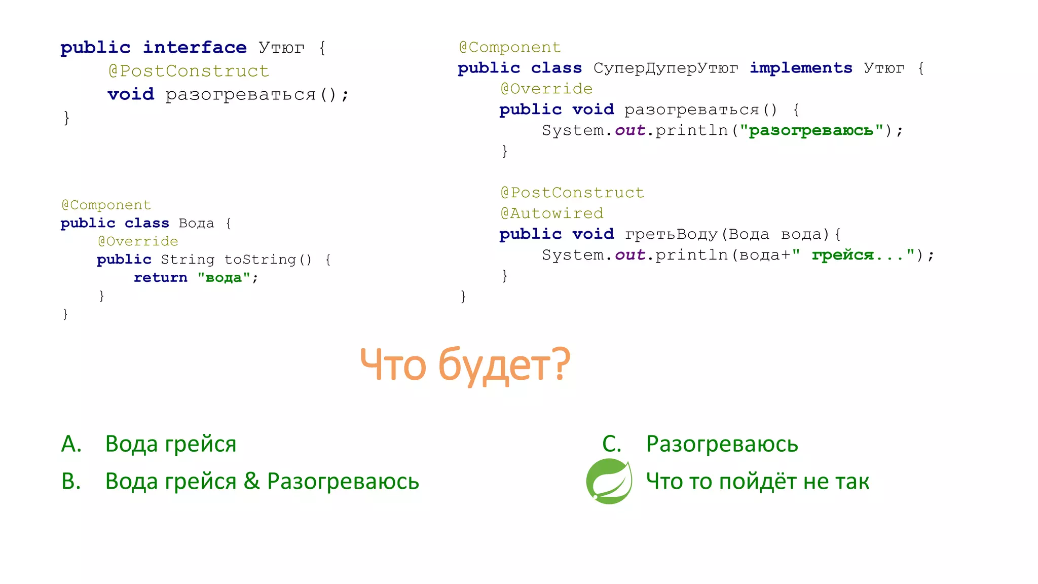 public interface Утюг {
@PostConstruct
void разогреваться();
}
@Component
public class СуперДуперУтюг implements Утюг {
@Override
public void разогреваться() {
System.out.println("разогреваюсь");
}
@PostConstruct
@Autowired
public void гретьВоду(Вода вода){
System.out.println(вода+" грейся...");
}
}
A. Вода грейся
B. Вода грейся & Разогреваюсь
@Component
public class Вода {
@Override
public String toString() {
return "вода";
}
}
C. Разогреваюсь
D. Что то пойдёт не так
Что будет?
 