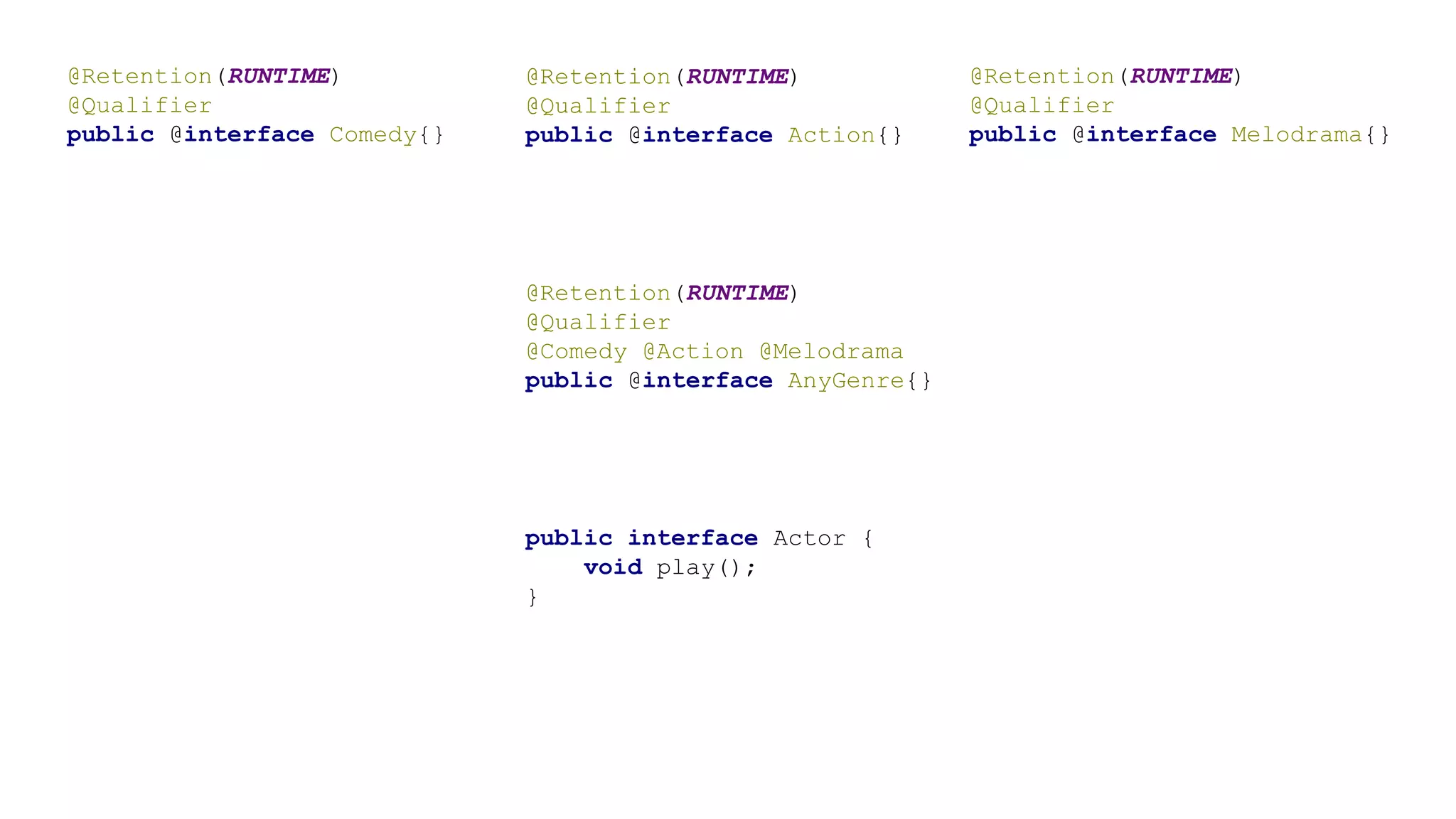 @Retention(RUNTIME)
@Qualifier
public @interface Comedy{}
@Retention(RUNTIME)
@Qualifier
public @interface Action{}
@Retention(RUNTIME)
@Qualifier
public @interface Melodrama{}
@Retention(RUNTIME)
@Qualifier
@Comedy @Action @Melodrama
public @interface AnyGenre{}
public interface Actor {
void play();
}
 