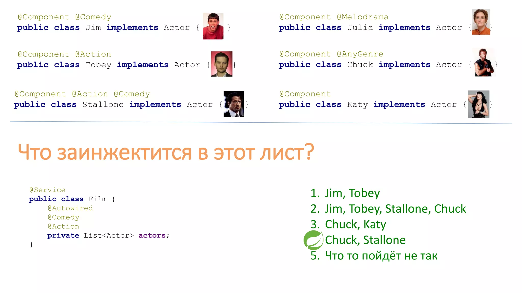 @Component @Comedy
public class Jim implements Actor { }
@Component
public class Katy implements Actor { }
@Component @Melodrama
public class Julia implements Actor { }
@Component @AnyGenre
public class Chuck implements Actor { }
@Component @Action @Comedy
public class Stallone implements Actor { }
@Component @Action
public class Tobey implements Actor { }
@Service
public class Film {
@Autowired
@Comedy
@Action
private List<Actor> actors;
}
Что заинжектится в этот лист?
1. Jim, Tobey
2. Jim, Tobey, Stallone, Chuck
3. Chuck, Katy
4. Chuck, Stallone
5. Что то пойдёт не так
 