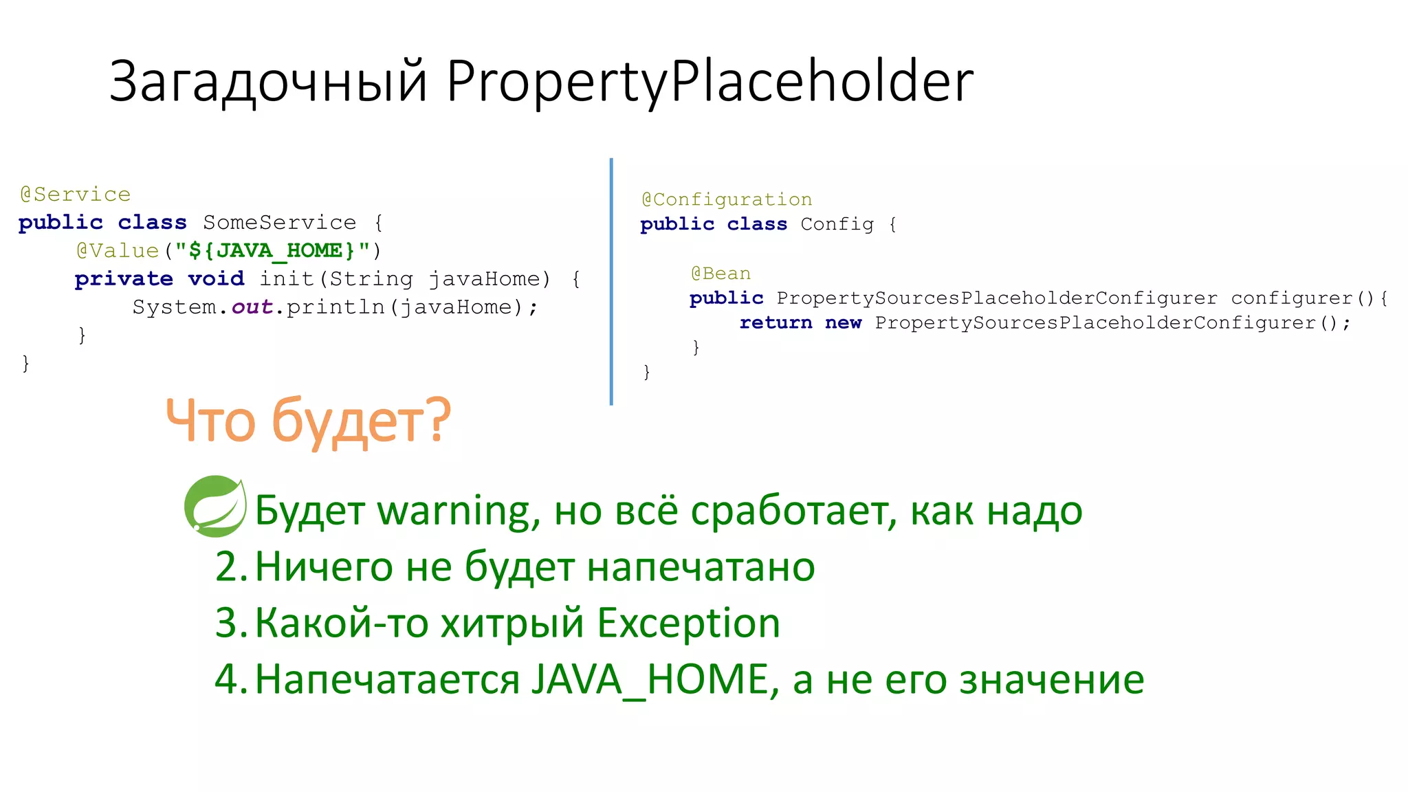 Загадочный PropertyPlaceholder
@Service
public class SomeService {
@Value("${JAVA_HOME}")
private void init(String javaHome) {
System.out.println(javaHome);
}
}
@Configuration
public class Config {
@Bean
public PropertySourcesPlaceholderConfigurer configurer(){
return new PropertySourcesPlaceholderConfigurer();
}
}
Что будет?
1.Будет warning, но всё сработает, как надо
2.Ничего не будет напечатано
3.Какой-то хитрый Exception
4.Напечатается JAVA_HOME, а не его значение
 