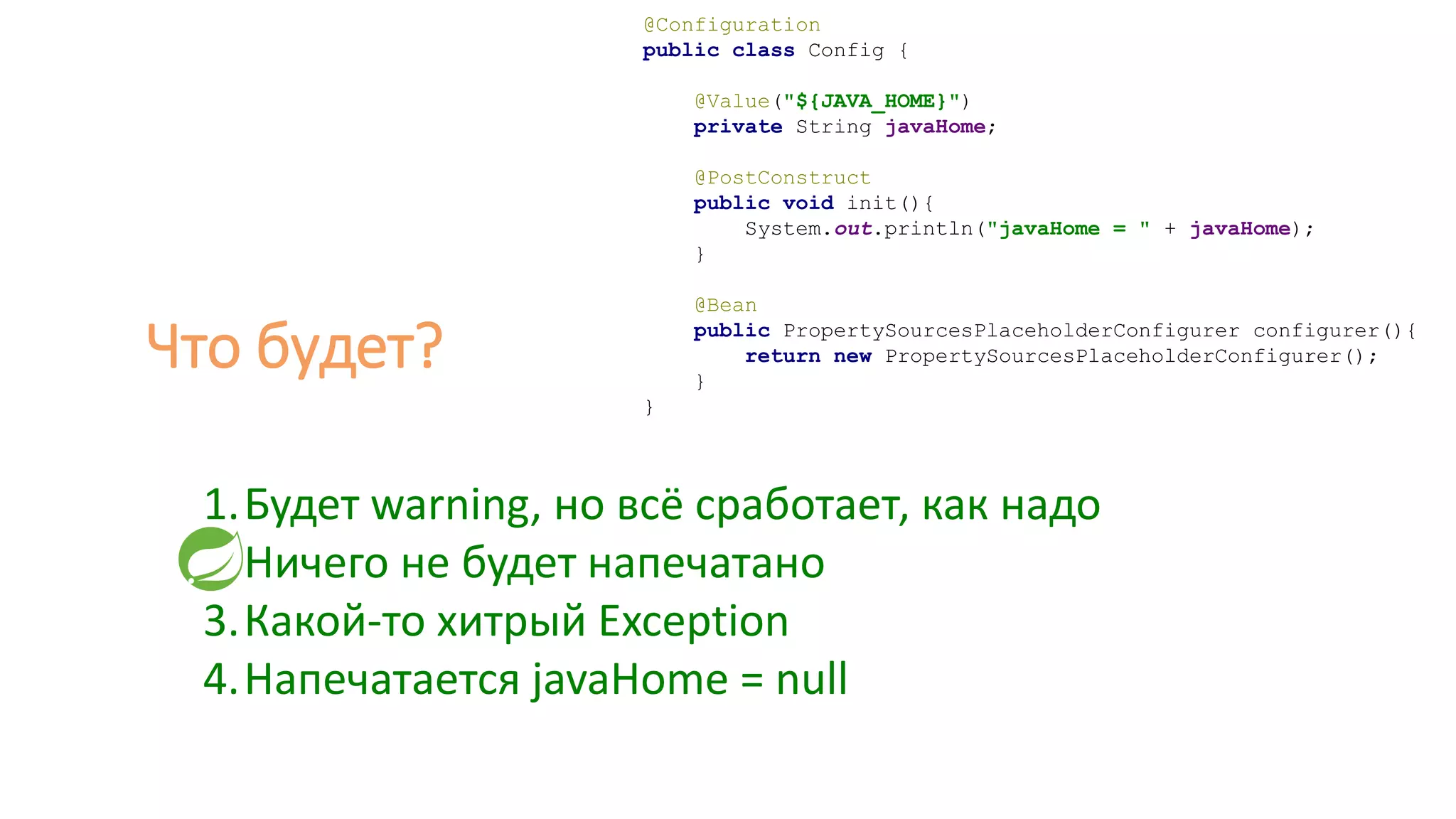 @Configuration
public class Config {
@Value("${JAVA_HOME}")
private String javaHome;
@PostConstruct
public void init(){
System.out.println("javaHome = " + javaHome);
}
@Bean
public PropertySourcesPlaceholderConfigurer configurer(){
return new PropertySourcesPlaceholderConfigurer();
}
}
1.Будет warning, но всё сработает, как надо
2.Ничего не будет напечатано
3.Какой-то хитрый Exception
4.Напечатается javaHome = null
Что будет?
 