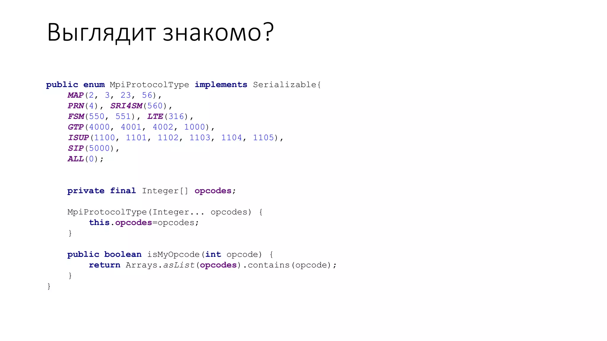 Выглядит знакомо?
public enum MpiProtocolType implements Serializable{
MAP(2, 3, 23, 56),
PRN(4), SRI4SM(560),
FSM(550, 551), LTE(316),
GTP(4000, 4001, 4002, 1000),
ISUP(1100, 1101, 1102, 1103, 1104, 1105),
SIP(5000),
ALL(0);
private final Integer[] opcodes;
MpiProtocolType(Integer... opcodes) {
this.opcodes=opcodes;
}
public boolean isMyOpcode(int opcode) {
return Arrays.asList(opcodes).contains(opcode);
}
}
 