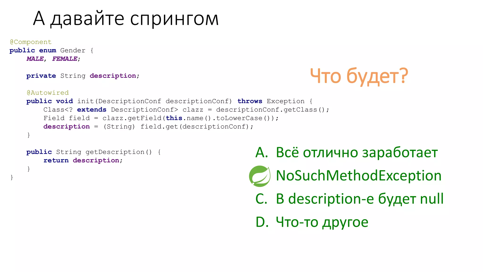 А давайте спрингом
@Component
public enum Gender {
MALE, FEMALE;
private String description;
@Autowired
public void init(DescriptionConf descriptionConf) throws Exception {
Class<? extends DescriptionConf> clazz = descriptionConf.getClass();
Field field = clazz.getField(this.name().toLowerCase());
description = (String) field.get(descriptionConf);
}
public String getDescription() {
return description;
}
}
Что будет?
A. Всё отлично заработает
B. NoSuchMethodException
C. В description-е будет null
D. Что-то другое
 