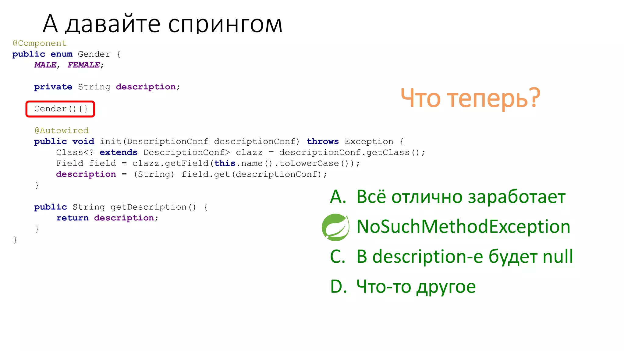 А давайте спрингом@Component
public enum Gender {
MALE, FEMALE;
private String description;
Gender(){}
@Autowired
public void init(DescriptionConf descriptionConf) throws Exception {
Class<? extends DescriptionConf> clazz = descriptionConf.getClass();
Field field = clazz.getField(this.name().toLowerCase());
description = (String) field.get(descriptionConf);
}
public String getDescription() {
return description;
}
}
Что теперь?
A. Всё отлично заработает
B. NoSuchMethodException
C. В description-е будет null
D. Что-то другое
 