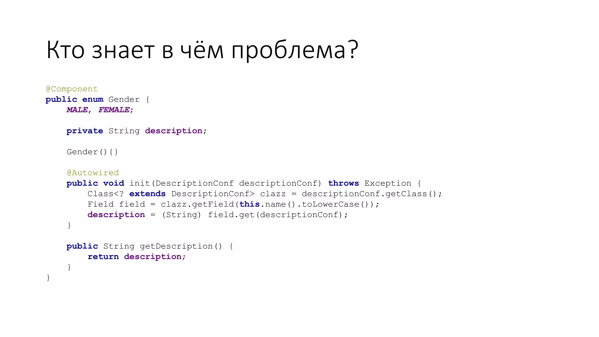 Кто знает в чём проблема?
@Component
public enum Gender {
MALE, FEMALE;
private String description;
Gender(){}
@Autowired
public void init(DescriptionConf descriptionConf) throws Exception {
Class<? extends DescriptionConf> clazz = descriptionConf.getClass();
Field field = clazz.getField(this.name().toLowerCase());
description = (String) field.get(descriptionConf);
}
public String getDescription() {
return description;
}
}
 