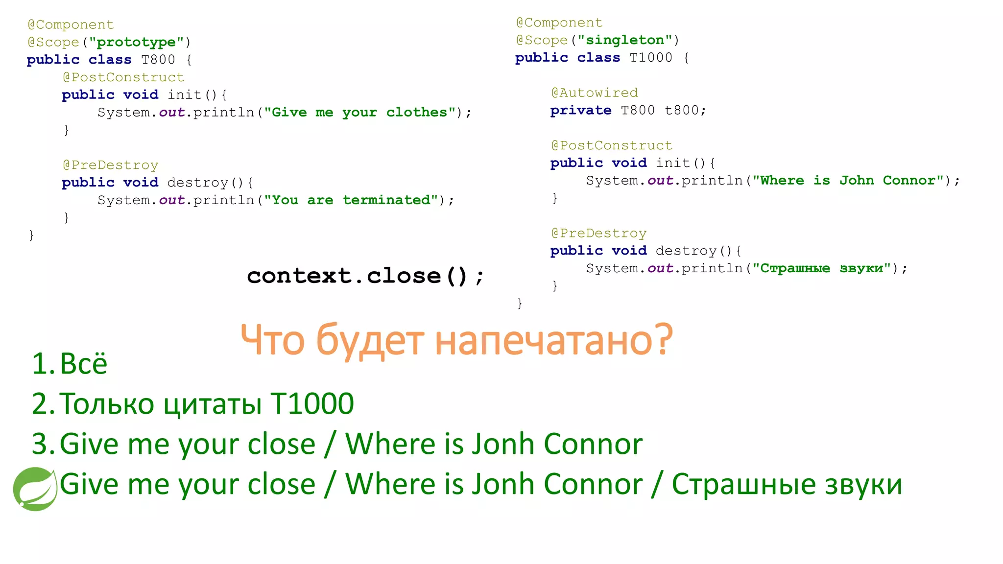 @Component
@Scope("prototype")
public class T800 {
@PostConstruct
public void init(){
System.out.println("Give me your clothes");
}
@PreDestroy
public void destroy(){
System.out.println("You are terminated");
}
}
@Component
@Scope("singleton")
public class T1000 {
@Autowired
private T800 t800;
@PostConstruct
public void init(){
System.out.println("Where is John Connor");
}
@PreDestroy
public void destroy(){
System.out.println("Страшные звуки");
}
}
context.close();
1.Всё
2.Только цитаты T1000
3.Give me your close / Where is Jonh Connor
4.Give me your close / Where is Jonh Connor / Страшные звуки
Что будет напечатано?
 