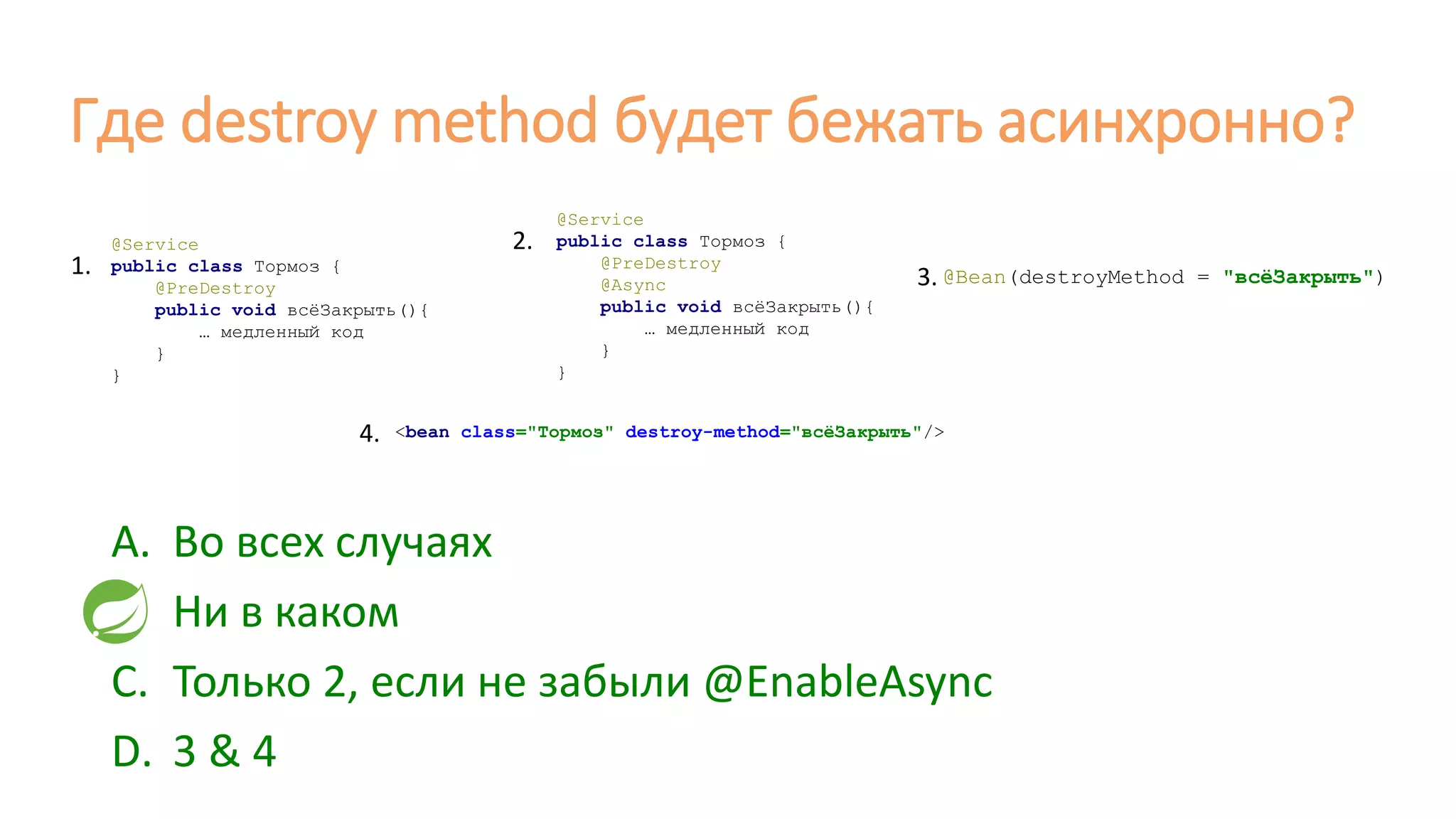 Где destroy method будет бежать асинхронно?
@Service
public class Тормоз {
@PreDestroy
public void всёЗакрыть(){
… медленный код
}
}
@Service
public class Тормоз {
@PreDestroy
@Async
public void всёЗакрыть(){
… медленный код
}
}
@Bean(destroyMethod = "всёЗакрыть")
<bean class="Тормоз" destroy-method="всёЗакрыть"/>
1.
2.
3.
4.
A. Во всех случаях
B. Ни в каком
C. Только 2, если не забыли @EnableAsync
D. 3 & 4
 
