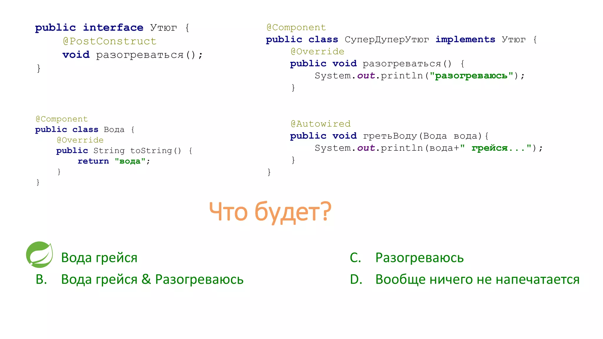 public interface Утюг {
@PostConstruct
void разогреваться();
}
@Component
public class СуперДуперУтюг implements Утюг {
@Override
public void разогреваться() {
System.out.println("разогреваюсь");
}
@Autowired
public void гретьВоду(Вода вода){
System.out.println(вода+" грейся...");
}
}
A. Вода грейся
B. Вода грейся & Разогреваюсь
@Component
public class Вода {
@Override
public String toString() {
return "вода";
}
}
C. Разогреваюсь
D. Вообще ничего не напечатается
Что будет?
 