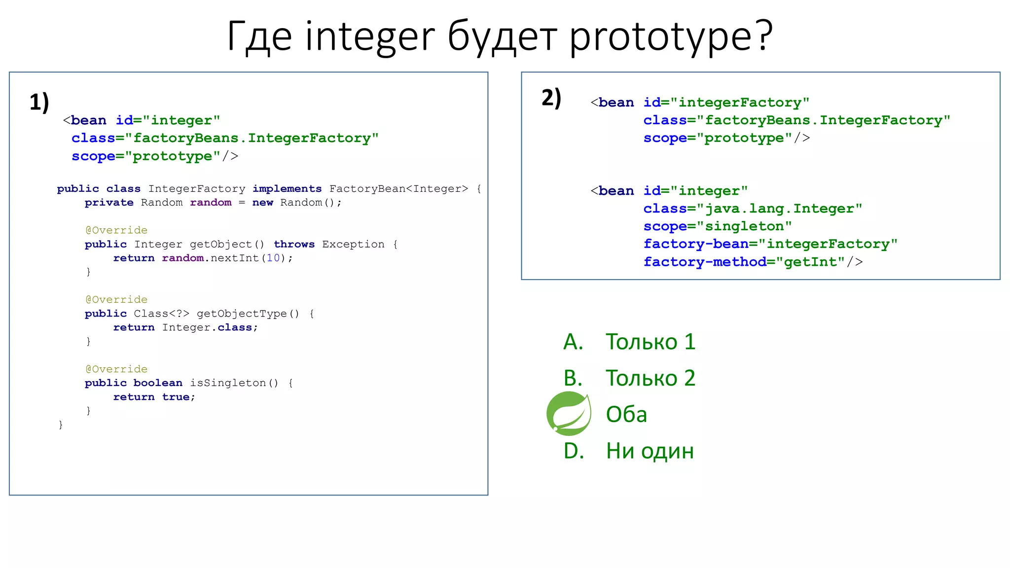 Где integer будет prototype?
<bean id="integer"
class="factoryBeans.IntegerFactory"
scope="prototype"/>
public class IntegerFactory implements FactoryBean<Integer> {
private Random random = new Random();
@Override
public Integer getObject() throws Exception {
return random.nextInt(10);
}
@Override
public Class<?> getObjectType() {
return Integer.class;
}
@Override
public boolean isSingleton() {
return true;
}
}
<bean id="integerFactory"
class="factoryBeans.IntegerFactory"
scope="prototype"/>
<bean id="integer"
class="java.lang.Integer"
scope="singleton"
factory-bean="integerFactory"
factory-method="getInt"/>
A. Только 1
B. Только 2
C. Оба
D. Ни один
1) 2)
 