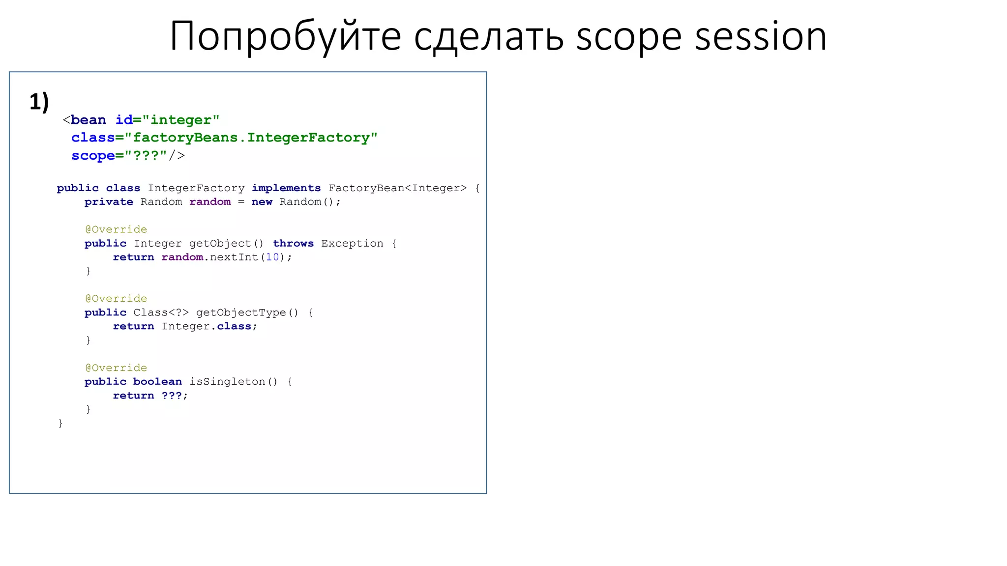 Попробуйте сделать scope session
<bean id="integer"
class="factoryBeans.IntegerFactory"
scope="???"/>
public class IntegerFactory implements FactoryBean<Integer> {
private Random random = new Random();
@Override
public Integer getObject() throws Exception {
return random.nextInt(10);
}
@Override
public Class<?> getObjectType() {
return Integer.class;
}
@Override
public boolean isSingleton() {
return ???;
}
}
1)
 