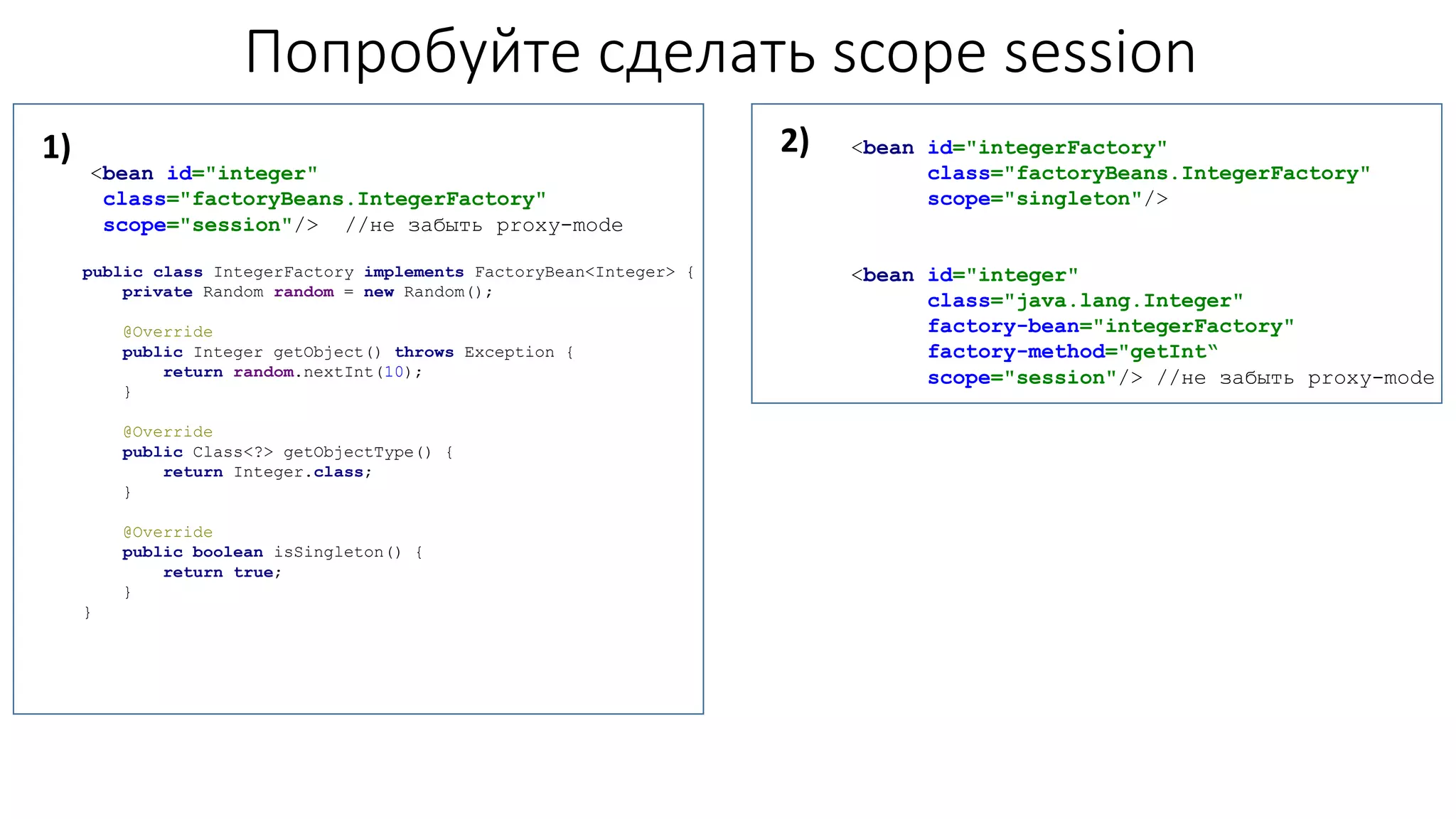 Попробуйте сделать scope session
<bean id="integer"
class="factoryBeans.IntegerFactory"
scope="session"/> //не забыть proxy-mode
public class IntegerFactory implements FactoryBean<Integer> {
private Random random = new Random();
@Override
public Integer getObject() throws Exception {
return random.nextInt(10);
}
@Override
public Class<?> getObjectType() {
return Integer.class;
}
@Override
public boolean isSingleton() {
return true;
}
}
<bean id="integerFactory"
class="factoryBeans.IntegerFactory"
scope="singleton"/>
<bean id="integer"
class="java.lang.Integer"
factory-bean="integerFactory"
factory-method="getInt“
scope="session"/> //не забыть proxy-mode
1) 2)
 