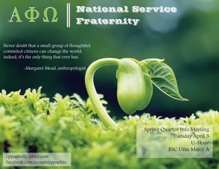 National Service
                                  Fraternity


Never doubt that a small group of thoughtful,
commited citizens can change the world:
indeed, it’s the only thing that ever has.

          -Margaret Mead, anthropologist




                                                  Spring Quarter Info Meeting
                                                              Tuesday April 3
                                                                      U-Hour
                                                           BSC Ursa Major A
 cppaphio@gmail.com
 facebook.com/groups/cppaphio
 