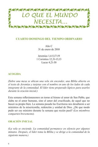 LO QUE EL MUNDO
                NECESITA...

       cuaRto dominGo dEl tiEmpo oRdinaRio

                                  Año C
                           31 de enero de 2010

                          Jeremías 1,4-5,17-19
                         1 Corintios 12,31-13,13
                             Lucas 4,21-30



acoGida

(Sobre una mesa se ubican una vela sin encender, una Biblia abierta en
el texto de Jeremías y tarjetas con el nombre en uno de los lados de cada
integrante de la comunidad. El líder tiene preparado lápices para usarlos
durante la oración inicial.)

Esta semana reflexionaremos en torno al himno al amor de San Pablo, que
alaba no el amor humano, sino el amor del crucificado, de aquel que no
buscó su propio bien. La semana pasada las Escrituras nos desafiaron a ser
ministros de la misericordia, redención y unidad de Dios. ¿De que modo
pudo ser ese ministro durante la semana que recién pasó? (Los miembros
comparten brevemente).

oRación inicial

(La vela se enciende. La comunidad permanece en silencio por algunos
minutos. Después, el líder toma la Biblia y se dirige a la comunidad de la
siguiente manera.)


6
 