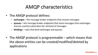 AMQP characteristics
• The AMQP protocol defines:
– exchanges – the message broker endpoints that receive messages
– queues – the message broker endpoints that store messages from exchanges
and are used by subscribers for retrieval of messages
– bindings – rules that bind exchanges and queues
• The AMQP protocol is programmable – which means that
the above entities can be created/modified/deleted by
applications
15
 