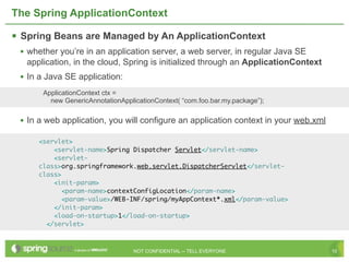 The Spring ApplicationContext

 Spring Beans are Managed by An ApplicationContext
 • whether you’re in an application server, a web server, in regular Java SE
   application, in the cloud, Spring is initialized through an ApplicationContext
 • In a Java SE application:
       ApplicationContext ctx =
         new GenericAnnotationApplicationContext( “com.foo.bar.my.package”);


 • In a web application, you will configure an application context in your web.xml

      <servlet>
          <servlet-name>Spring Dispatcher Servlet</servlet-name>
          <servlet-
      class>org.springframework.web.servlet.DispatcherServlet</servlet-
      class>
          <init-param>
             <param-name>contextConfigLocation</param-name>
             <param-value>/WEB-INF/spring/myAppContext*.xml</param-value>
          </init-param>
          <load-on-startup>1</load-on-startup>
        </servlet>



                                   NOT CONFIDENTIAL -- TELL EVERYONE                 10
 