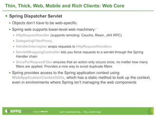 Thin, Thick, Web, Mobile and Rich Clients: Web Core

 Spring Dispatcher Servlet
 • Objects don’t have to be web-specific.
 • Spring web supports lower-level web machinery: ‘
   •   HttpRequestHandler (supports remoting: Caucho, Resin, JAX RPC)
   •   DelegatingFilterProxy.
   •   HandlerInterceptor wraps requests to HttpRequestHandlers
   •   ServletWrappingController lets you force requests to a servlet through the Spring
       Handler chain
   • OncePerRequestFilter ensures that an action only occurs once, no matter how many
       filters are applied. Provides a nice way to avoid duplicate filters
 • Spring provides access to the Spring application context using
   WebApplicationContextUtils, which has a static method to look up the context,
   even in environments where Spring isn’t managing the web components




                                     NOT CONFIDENTIAL -- TELL EVERYONE
 