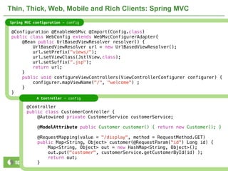 Thin, Thick, Web, Mobile and Rich Clients: Spring MVC
Spring MVC configuration - config

 @Configuration @EnableWebMvc @Import(Config.class)
 public class WebConfig extends WebMvcConfigurerAdapter{
     @Bean public UrlBasedViewResolver resolver() {
         UrlBasedViewResolver url = new UrlBasedViewResolver();
         url.setPrefix("views/");
         url.setViewClass(JstlView.class);
         url.setSuffix(".jsp");
         return url;
     }
     public void configureViewControllers(ViewControllerConfigurer configurer) {
         configurer.mapViewName("/", "welcome") ;
     }
 }
            A Controller - config

       @Controller
       public class CustomerController {
           @Autowired private CustomerService customerService;

             @ModelAttribute public Customer customer() { return new Customer(); }

             @RequestMapping(value = "/display", method = RequestMethod.GET)
             public Map<String, Object> customer(@RequestParam("id") Long id) {
                 Map<String, Object> out = new HashMap<String, Object>();
                 out.put("customer", customerService.getCustomerById(id) );
                 return out;
             }                  NOT CONFIDENTIAL -- TELL EVERYONE                 14
 