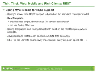 Thin, Thick, Web, Mobile and Rich Clients: REST

 Spring MVC is basis for REST support
 • Spring’s server side REST support is based on the standard controller model
 • RestTemplate
   • provides dead simple, idiomatic RESTful services consumption
   • can use Spring OXM, too.
 • Spring Integration and Spring Social both build on the RestTemplate where
   possible.
 • JavaScript and HTML5 can consume JSON-data payloads
 • REST is the ultimate connectivity mechanism: everything can speak HTTP.




                                NOT CONFIDENTIAL -- TELL EVERYONE
 