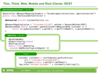 Thin, Thick, Web, Mobile and Rich Clients: REST
RestCustomerController - server

@Controller @RequestMapping(headers = "Accept=application/json, application/xml")
public class RestCustomerController {

  @Autowired private CustomerService cs;

  @RequestMapping(value = "/customer/{cid}", method = RequestMethod.POST)
  @ResponseBody public Customer updateCustomer(@RequestBody Customer c) {
        return cs.updateCustomer( c.getId(), c.getFirstName(), c.getLastName());
  }

     WebConfig - server

      @EnableWebMvc
      @Import(Config.class)
      @Configuration
      public class WebConfig
       extends WebMvcConfigurerAdapter {}


                      client

                 Customer customer1 = restTemplate.getForEntity(
                      url + "customer/{customerId}",
                      Customer.class, c.getId()).getBody();
                 log.info("fetched customer " + customer1.toString());


                                  NOT CONFIDENTIAL -- TELL EVERYONE           18
 