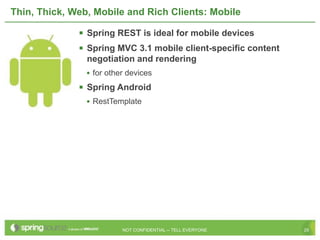 Thin, Thick, Web, Mobile and Rich Clients: Mobile

               Spring REST is ideal for mobile devices
               Spring MVC 3.1 mobile client-specific content
                negotiation and rendering
                • for other devices
               Spring Android
                • RestTemplate




                          NOT CONFIDENTIAL -- TELL EVERYONE     25
 