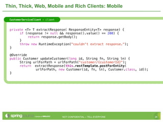 Thin, Thick, Web, Mobile and Rich Clients: Mobile

     CustomerServiceClient - client



!    private <T> T extractResponse( ResponseEntity<T> response) {
!    !    if (response != null && response().value() == 200) {
!    !    !   return response.getBody();
!    !    }
!    !    throw new RuntimeException("couldn't extract response.");
!    }

!    @Override
!    public Customer updateCustomer(long id, String fn, String ln) {
!    !    String urlForPath = urlForPath("customer/{customerId}");!   !
!    !    return extractResponse(this.restTemplate.postForEntity(
                   urlForPath, new Customer(id, fn, ln), Customer.class, id));
!    }




                                      NOT CONFIDENTIAL -- TELL EVERYONE          26
 