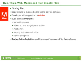 Thin, Thick, Web, Mobile and Rich Clients: Flex

       Spring Flex
      • Dead-simple to expose Spring beans as Flex services
      • Developed with support from Adobe
      • But it still has strengths:
        • form driven apps
        • video, 2D and 3D graphics, sound
        • Adobe AIR
        • blazing fast communication
        • server side push
      • Spring ActionScript is a cool framework “sponsored” by SpringSource




                               NOT CONFIDENTIAL -- TELL EVERYONE
 