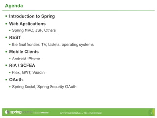 Agenda

 Introduction to Spring
 Web Applications
 • Spring MVC, JSF, Others
 REST
 • the final frontier: TV, tablets, operating systems
 Mobile Clients
 • Android, iPhone
 RIA / SOFEA
 • Flex, GWT, Vaadin
 OAuth
 • Spring Social, Spring Security OAuth




                                NOT CONFIDENTIAL -- TELL EVERYONE   3
 