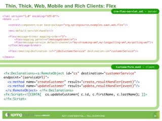Thin, Thick, Web, Mobile and Rich Clients: Flex
                                                                             crm-flex-servlet.xml - server
<?xml version="1.0" encoding="UTF-8"?>
<beans ...>

   <context:component-scan base-package="org.springsource.examples.sawt.web.flex"/>

   <mvc:default-servlet-handler/>

   <flex:message-broker mapping-order="1">
       <flex:mapping pattern="/messagebroker/*"/>
       <flex:message-service default-channels="my-streaming-amf,my-longpolling-amf,my-polling-amf"/>
   </flex:message-broker>

   <flex:remoting-destination ref="jdbcCustomerService" destination-id="customerService"/>

</beans>



                                                                              CustomerForm.mxml - client

<fx:Declarations><s:RemoteObject id="cs" destination="customerService"
endpoint="{serviceUrl}">
  <s:method name="createCustomer" result="create_resultHandler(event)"/>
  <s:method name="updateCustomer" result="update_resultHandler(event)"/>
 </s:RemoteObject> </fx:Declarations>
<fx:Script><![CDATA[ cs.updateCustomer( c.id, c.firstName, c.lastName); ]]>
</fx:Script>




                                         NOT CONFIDENTIAL -- TELL EVERYONE                              30
 