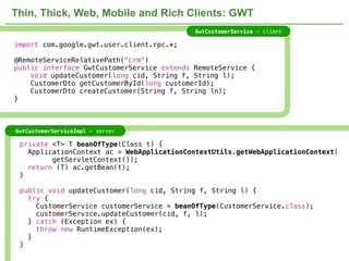 Thin, Thick, Web, Mobile and Rich Clients: GWT
                                                        GwtCustomerService - client

import com.google.gwt.user.client.rpc.*;

@RemoteServiceRelativePath("crm")
public interface GwtCustomerService extends RemoteService {
    void updateCustomer(long cid, String f, String l);
    CustomerDto getCustomerById(long customerId);
    CustomerDto createCustomer(String f, String ln);
}



GwtCustomerServiceImpl - server

 private <T> T beanOfType(Class t) {
   ApplicationContext ac = WebApplicationContextUtils.getWebApplicationContext(
         getServletContext());
   return (T) ac.getBean(t);
 }

 public void updateCustomer(long cid, String f, String l) {
   try {
     CustomerService customerService = beanOfType(CustomerService.class);
     customerService.updateCustomer(cid, f, l);
   } catch (Exception ex) {
     throw new RuntimeException(ex);
   }
 }
                                  NOT CONFIDENTIAL -- TELL EVERYONE                   33
 