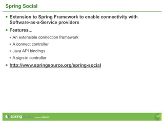 Spring Social

 Extension to Spring Framework to enable connectivity with
  Software-as-a-Service providers
 Features...
 • An extensible connection framework
 • A connect controller
 • Java API bindings
 • A sign-in controller
 http://www.springsource.org/spring-social




                                                              36
 
