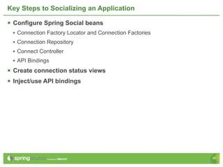 Key Steps to Socializing an Application

 Configure Spring Social beans
 • Connection Factory Locator and Connection Factories
 • Connection Repository
 • Connect Controller
 • API Bindings
 Create connection status views
 Inject/use API bindings




                                                         38
 