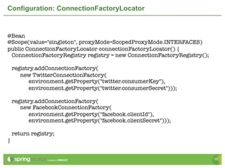 Configuration: ConnectionFactoryLocator


@Bean
@Scope(value="singleton", proxyMode=ScopedProxyMode.INTERFACES)
public ConnectionFactoryLocator connectionFactoryLocator() {
 ConnectionFactoryRegistry registry = new ConnectionFactoryRegistry();

    registry.addConnectionFactory(
       new TwitterConnectionFactory(
          environment.getProperty("twitter.consumerKey"),
          environment.getProperty("twitter.consumerSecret")));

    registry.addConnectionFactory(
       new FacebookConnectionFactory(
          environment.getProperty("facebook.clientId"),
          environment.getProperty("facebook.clientSecret")));

    return registry;
}


                                                                         39
 