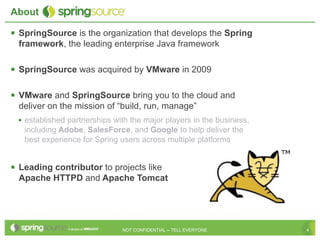 About

 SpringSource is the organization that develops the Spring
  framework, the leading enterprise Java framework

 SpringSource was acquired by VMware in 2009

 VMware and SpringSource bring you to the cloud and
  deliver on the mission of “build, run, manage”
  • established partnerships with the major players in the business,
   including Adobe, SalesForce, and Google to help deliver the
   best experience for Spring users across multiple platforms


 Leading contributor to projects like
  Apache HTTPD and Apache Tomcat




                               NOT CONFIDENTIAL -- TELL EVERYONE       4
 