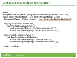 Configuration: ConnectionFactoryLocator


@Bean
@Scope(value="singleton", proxyMode=ScopedProxyMode.INTERFACES)
public ConnectionFactoryLocator connectionFactoryLocator() {
 ConnectionFactoryRegistry registry = new ConnectionFactoryRegistry();

    registry.addConnectionFactory(
       new TwitterConnectionFactory(
          environment.getProperty("twitter.consumerKey"),
          environment.getProperty("twitter.consumerSecret")));

    registry.addConnectionFactory(
       new FacebookConnectionFactory(
          environment.getProperty("facebook.clientId"),
          environment.getProperty("facebook.clientSecret")));

    return registry;
}


                                                                         39
 