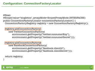 Configuration: ConnectionFactoryLocator


@Bean
@Scope(value="singleton", proxyMode=ScopedProxyMode.INTERFACES)
public ConnectionFactoryLocator connectionFactoryLocator() {
 ConnectionFactoryRegistry registry = new ConnectionFactoryRegistry();

    registry.addConnectionFactory(
       new TwitterConnectionFactory(
          environment.getProperty("twitter.consumerKey"),
          environment.getProperty("twitter.consumerSecret")));

    registry.addConnectionFactory(
       new FacebookConnectionFactory(
          environment.getProperty("facebook.clientId"),
          environment.getProperty("facebook.clientSecret")));

    return registry;
}


                                                                         39
 