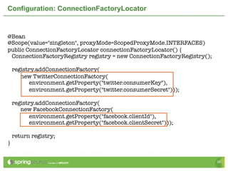 Configuration: ConnectionFactoryLocator


@Bean
@Scope(value="singleton", proxyMode=ScopedProxyMode.INTERFACES)
public ConnectionFactoryLocator connectionFactoryLocator() {
 ConnectionFactoryRegistry registry = new ConnectionFactoryRegistry();

    registry.addConnectionFactory(
       new TwitterConnectionFactory(
          environment.getProperty("twitter.consumerKey"),
          environment.getProperty("twitter.consumerSecret")));

    registry.addConnectionFactory(
       new FacebookConnectionFactory(
          environment.getProperty("facebook.clientId"),
          environment.getProperty("facebook.clientSecret")));

    return registry;
}


                                                                         39
 