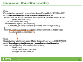 Configuration: Connection Repository


@Bean
@Scope(value="request", proxyMode=ScopedProxyMode.INTERFACES)	
public ConnectionRepository connectionRepository() {
  Authentication authentication = SecurityContextHolder.getContext().
            getAuthentication();
  if (authentication == null) {
    throw new IllegalStateException(
        "Unable to get a ConnectionRepository: no user signed in");
  }
  return usersConnectionRepository().createConnectionRepository(
          authentication.getName());
}

@Bean
@Scope(value="singleton", proxyMode=ScopedProxyMode.INTERFACES)
public UsersConnectionRepository usersConnectionRepository() {
  return new JdbcUsersConnectionRepository(
          dataSource,
          connectionFactoryLocator(),
          Encryptors.noOpText());
}

                                                                        40
 