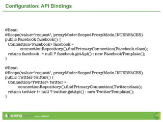 Configuration: API Bindings



@Bean
@Scope(value="request", proxyMode=ScopedProxyMode.INTERFACES)	
public Facebook facebook() {
  Connection<Facebook> facebook =
        connectionRepository().ﬁndPrimaryConnection(Facebook.class);
  return facebook != null ? facebook.getApi() : new FacebookTemplate();
}
	
@Bean
@Scope(value="request", proxyMode=ScopedProxyMode.INTERFACES)	
public Twitter twitter() {
  Connection<Twitter> twitter =
       connectionRepository().ﬁndPrimaryConnection(Twitter.class);
  return twitter != null ? twitter.getApi() : new TwitterTemplate();
}



                                                                          42
 