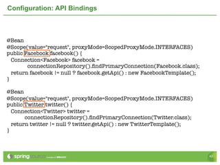 Configuration: API Bindings



@Bean
@Scope(value="request", proxyMode=ScopedProxyMode.INTERFACES)	
public Facebook facebook() {
  Connection<Facebook> facebook =
        connectionRepository().ﬁndPrimaryConnection(Facebook.class);
  return facebook != null ? facebook.getApi() : new FacebookTemplate();
}
	
@Bean
@Scope(value="request", proxyMode=ScopedProxyMode.INTERFACES)	
public Twitter twitter() {
  Connection<Twitter> twitter =
       connectionRepository().ﬁndPrimaryConnection(Twitter.class);
  return twitter != null ? twitter.getApi() : new TwitterTemplate();
}



                                                                          42
 