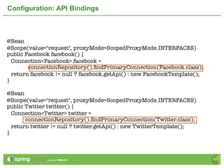 Configuration: API Bindings



@Bean
@Scope(value="request", proxyMode=ScopedProxyMode.INTERFACES)	
public Facebook facebook() {
  Connection<Facebook> facebook =
        connectionRepository().ﬁndPrimaryConnection(Facebook.class);
  return facebook != null ? facebook.getApi() : new FacebookTemplate();
}
	
@Bean
@Scope(value="request", proxyMode=ScopedProxyMode.INTERFACES)	
public Twitter twitter() {
  Connection<Twitter> twitter =
       connectionRepository().ﬁndPrimaryConnection(Twitter.class);
  return twitter != null ? twitter.getApi() : new TwitterTemplate();
}



                                                                          42
 