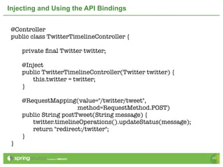 Injecting and Using the API Bindings


 @Controller
 public class TwitterTimelineController {

 	   private ﬁnal Twitter twitter;
 	
 	   @Inject
 	   public TwitterTimelineController(Twitter twitter) {
 	   	  this.twitter = twitter;
 	   }

 	   @RequestMapping(value="/twitter/tweet",
                        method=RequestMethod.POST)
 	   public String postTweet(String message) {
 	   	  twitter.timelineOperations().updateStatus(message);
 	   	  return "redirect:/twitter";
 	   }
 }

                                                              43
 