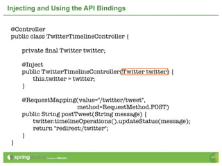 Injecting and Using the API Bindings


 @Controller
 public class TwitterTimelineController {

 	   private ﬁnal Twitter twitter;
 	
 	   @Inject
 	   public TwitterTimelineController(Twitter twitter) {
 	   	  this.twitter = twitter;
 	   }

 	   @RequestMapping(value="/twitter/tweet",
                        method=RequestMethod.POST)
 	   public String postTweet(String message) {
 	   	  twitter.timelineOperations().updateStatus(message);
 	   	  return "redirect:/twitter";
 	   }
 }

                                                              43
 