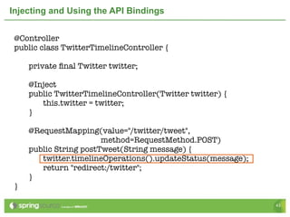 Injecting and Using the API Bindings


 @Controller
 public class TwitterTimelineController {

 	   private ﬁnal Twitter twitter;
 	
 	   @Inject
 	   public TwitterTimelineController(Twitter twitter) {
 	   	  this.twitter = twitter;
 	   }

 	   @RequestMapping(value="/twitter/tweet",
                        method=RequestMethod.POST)
 	   public String postTweet(String message) {
 	   	  twitter.timelineOperations().updateStatus(message);
 	   	  return "redirect:/twitter";
 	   }
 }

                                                              43
 