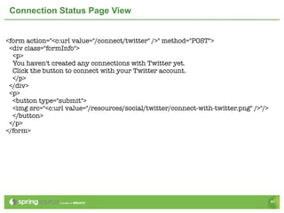 Connection Status Page View


<form action="<c:url value="/connect/twitter" />" method="POST">
 <div class="formInfo">
  <p>
  You haven't created any connections with Twitter yet.
  Click the button to connect with your Twitter account.
  </p>
 </div>
 <p>
  <button type="submit">
  <img src="<c:url value="/resources/social/twitter/connect-with-twitter.png" />"/>
  </button>
 </p>
</form>




                                                                                      46
 