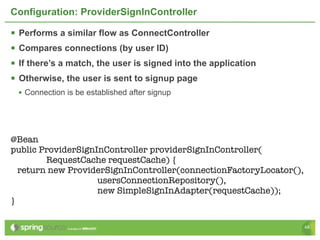 Configuration: ProviderSignInController

   Performs a similar flow as ConnectController
   Compares connections (by user ID)
   If there’s a match, the user is signed into the application
   Otherwise, the user is sent to signup page
    • Connection is be established after signup




@Bean
public ProviderSignInController providerSignInController(
        RequestCache requestCache) {
  return new ProviderSignInController(connectionFactoryLocator(),
                    usersConnectionRepository(),
                    new SimpleSignInAdapter(requestCache));
}

                                                                    48
 