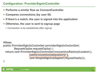 Configuration: ProviderSignInController

   Performs a similar flow as ConnectController
   Compares connections (by user ID)
   If there’s a match, the user is signed into the application
   Otherwise, the user is sent to signup page
    • Connection is be established after signup




@Bean
public ProviderSignInController providerSignInController(
        RequestCache requestCache) {
  return new ProviderSignInController(connectionFactoryLocator(),
                    usersConnectionRepository(),
                    new SimpleSignInAdapter(requestCache));
}

                                                                    48
 