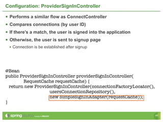 Configuration: ProviderSignInController

   Performs a similar flow as ConnectController
   Compares connections (by user ID)
   If there’s a match, the user is signed into the application
   Otherwise, the user is sent to signup page
    • Connection is be established after signup




@Bean
public ProviderSignInController providerSignInController(
        RequestCache requestCache) {
  return new ProviderSignInController(connectionFactoryLocator(),
                    usersConnectionRepository(),
                    new SimpleSignInAdapter(requestCache));
}

                                                                    48
 